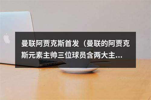 曼联阿贾克斯首发（曼联的阿贾克斯元素主帅三位球员含两大主力）