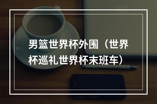 男篮世界杯外围（世界杯巡礼世界杯末班车）