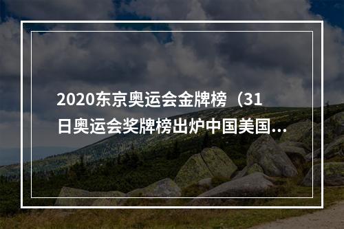 2020东京奥运会金牌榜（31日奥运会奖牌榜出炉中国美国齐头并进）