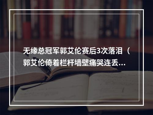 无缘总冠军郭艾伦赛后3次落泪（郭艾伦倚着栏杆墙壁痛哭连丢2MVP总冠军）