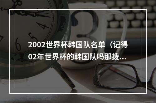 2002世界杯韩国队名单（记得02年世界杯的韩国队吗那拨韩国球员有11人结缘中国足坛）