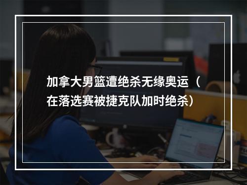 加拿大男篮遭绝杀无缘奥运（在落选赛被捷克队加时绝杀）