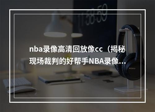 nba录像高清回放像cc（揭秘现场裁判的好帮手NBA录像回放中心）