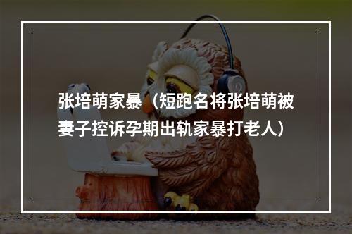 张培萌家暴（短跑名将张培萌被妻子控诉孕期出轨家暴打老人）
