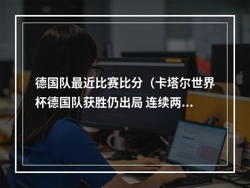德国队最近比赛比分（卡塔尔世界杯德国队获胜仍出局 连续两届世界杯折戟小组赛）