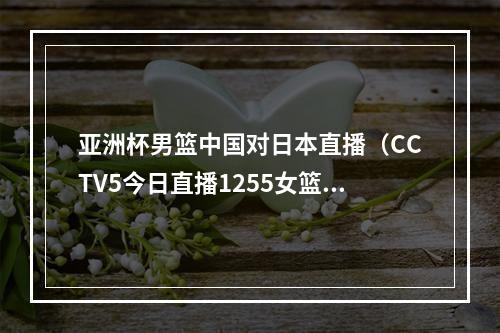 亚洲杯男篮中国对日本直播（CCTV5今日直播1255女篮亚洲杯决赛中国日本）