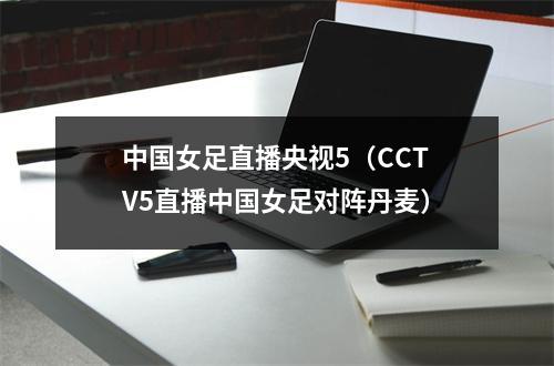 中国女足直播央视5（CCTV5直播中国女足对阵丹麦）