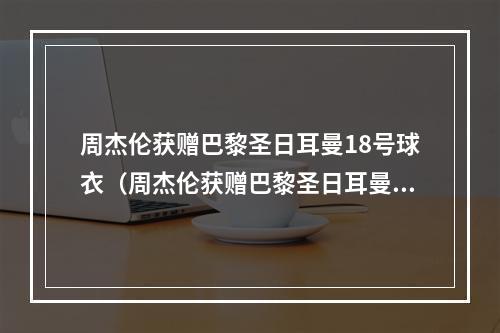 周杰伦获赠巴黎圣日耳曼18号球衣（周杰伦获赠巴黎圣日耳曼18号球衣）