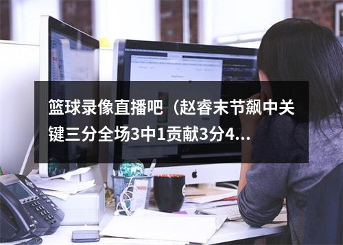 篮球录像直播吧（赵睿末节飙中关键三分全场3中1贡献3分4助2板2断 正负值7）