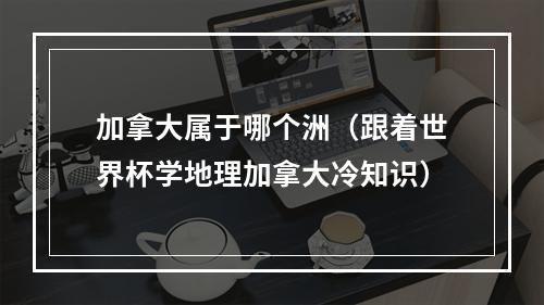 加拿大属于哪个洲（跟着世界杯学地理加拿大冷知识）