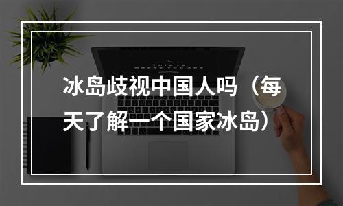 冰岛歧视中国人吗（每天了解一个国家冰岛）