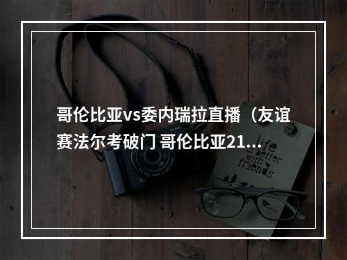哥伦比亚vs委内瑞拉直播（友谊赛法尔考破门 哥伦比亚21绝杀委内瑞拉）