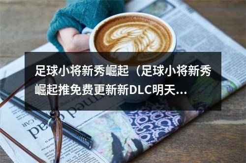 足球小将新秀崛起（足球小将新秀崛起推免费更新新DLC明天发售）