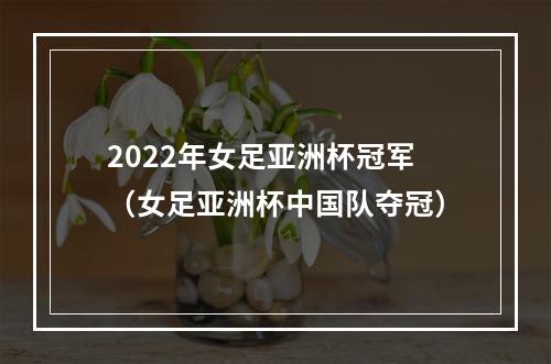 2022年女足亚洲杯冠军（女足亚洲杯中国队夺冠）