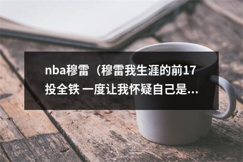 nba穆雷（穆雷我生涯的前17投全铁 一度让我怀疑自己是否有能力打NBA）