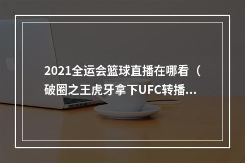 2021全运会篮球直播在哪看（破圈之王虎牙拿下UFC转播权）