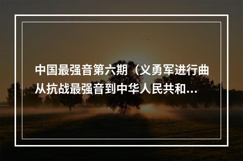 中国最强音第六期（义勇军进行曲从抗战最强音到中华人民共和国国歌）