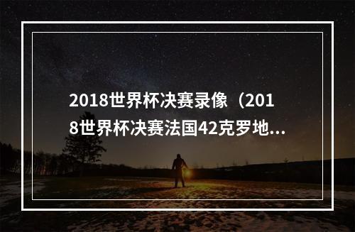 2018世界杯决赛录像（2018世界杯决赛法国42克罗地亚全场比赛视频集锦完整录像回放）