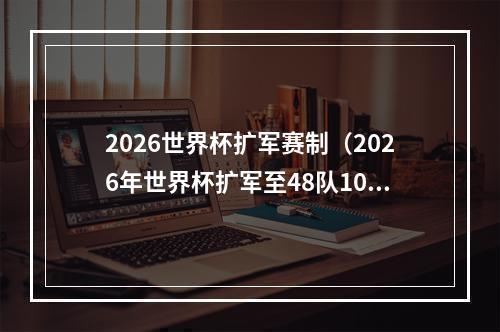 2026世界杯扩军赛制（2026年世界杯扩军至48队104场比赛）