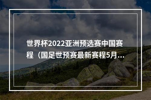 世界杯2022亚洲预选赛中国赛程（国足世预赛最新赛程5月30日迎战关岛 6月15日决战叙利亚）