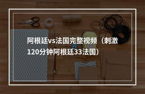 阿根廷vs法国完整视频（刺激120分钟阿根廷33法国）