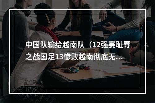 中国队输给越南队（12强赛耻辱之战国足13惨败越南彻底无缘世界杯）