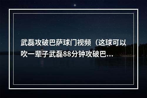 武磊攻破巴萨球门视频（这球可以吹一辈子武磊88分钟攻破巴萨球门）