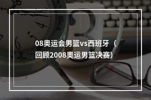 08奥运会男篮vs西班牙（回顾2008奥运男篮决赛）