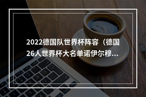 2022德国队世界杯阵容（德国26人世界杯大名单诺伊尔穆勒领衔 17岁天才入选 胡梅尔斯无缘）