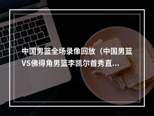 中国男篮全场录像回放（中国男篮VS佛得角男篮李凯尔首秀直播高清全程回放录像中文）