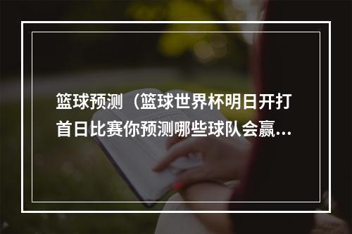 篮球预测（篮球世界杯明日开打 首日比赛你预测哪些球队会赢）
