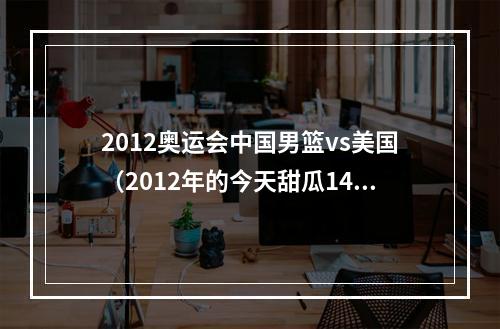 2012奥运会中国男篮vs美国（2012年的今天甜瓜14分钟砍37分 创美国男篮奥运单场得分纪录）