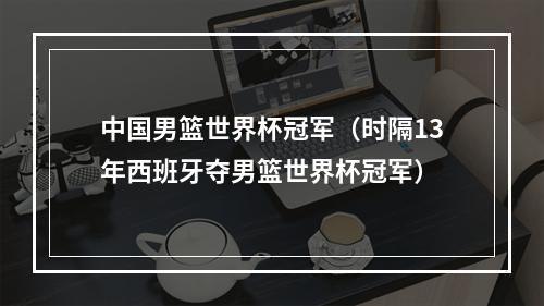 中国男篮世界杯冠军（时隔13年西班牙夺男篮世界杯冠军）
