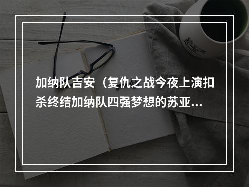 加纳队吉安（复仇之战今夜上演扣杀终结加纳队四强梦想的苏亚雷斯我不道歉）