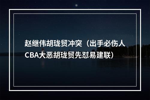 赵继伟胡珑贸冲突（出手必伤人CBA大恶胡珑贸先怼易建联）