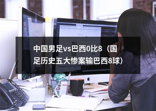 中国男足vs巴西0比8（国足历史五大惨案输巴西8球）