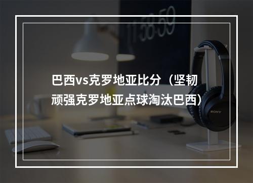 巴西vs克罗地亚比分（坚韧顽强克罗地亚点球淘汰巴西）