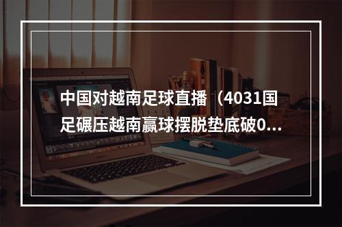 中国对越南足球直播（4031国足碾压越南赢球摆脱垫底破0纪录）