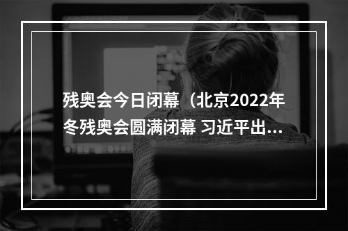 残奥会今日闭幕（北京2022年冬残奥会圆满闭幕 习近平出席闭幕式）