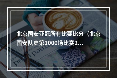北京国安亚冠所有比赛比分（北京国安队史第1000场比赛2比1战胜上海申花）