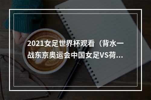 2021女足世界杯观看（背水一战东京奥运会中国女足VS荷兰女足比赛几点 比赛直播观看入口平台）