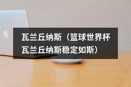 瓦兰丘纳斯（篮球世界杯瓦兰丘纳斯稳定如斯）