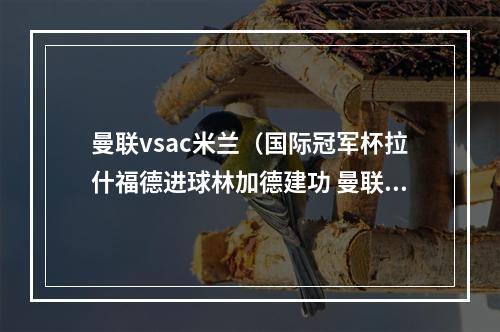 曼联vsac米兰（国际冠军杯拉什福德进球林加德建功 曼联22点球54AC米兰）