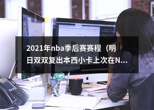2021年nba季后赛赛程（明日双双复出本西小卡上次在NBA打球分别是在470天和476天前）