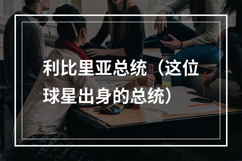 利比里亚总统（这位球星出身的总统）