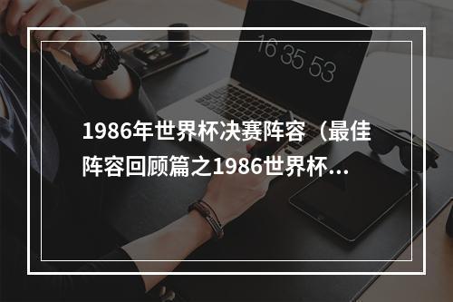 1986年世界杯决赛阵容（最佳阵容回顾篇之1986世界杯最佳阵容343）