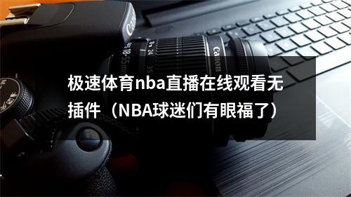 极速体育nba直播在线观看无插件（NBA球迷们有眼福了）