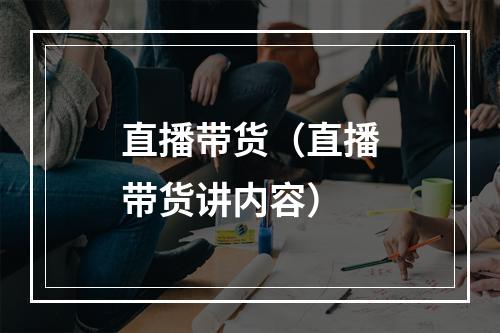 直播带货（直播带货讲内容）
