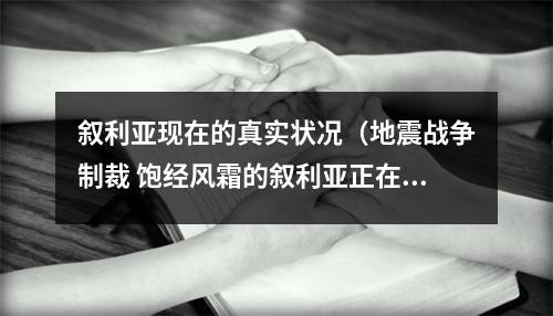 叙利亚现在的真实状况（地震战争制裁 饱经风霜的叙利亚正在经历什么）