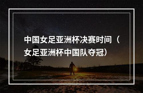 中国女足亚洲杯决赛时间（女足亚洲杯中国队夺冠）